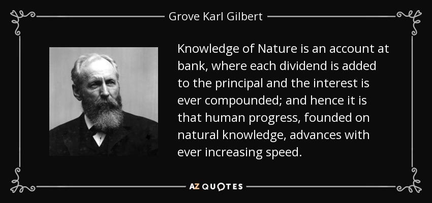 Knowledge of Nature is an account at bank, where each dividend is added to the principal and the interest is ever compounded; and hence it is that human progress, founded on natural knowledge, advances with ever increasing speed. - Grove Karl Gilbert