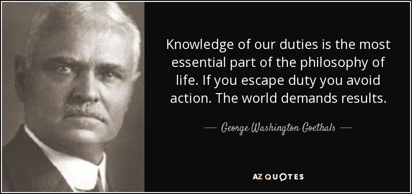 Knowledge of our duties is the most essential part of the philosophy of life. If you escape duty you avoid action. The world demands results. - George Washington Goethals