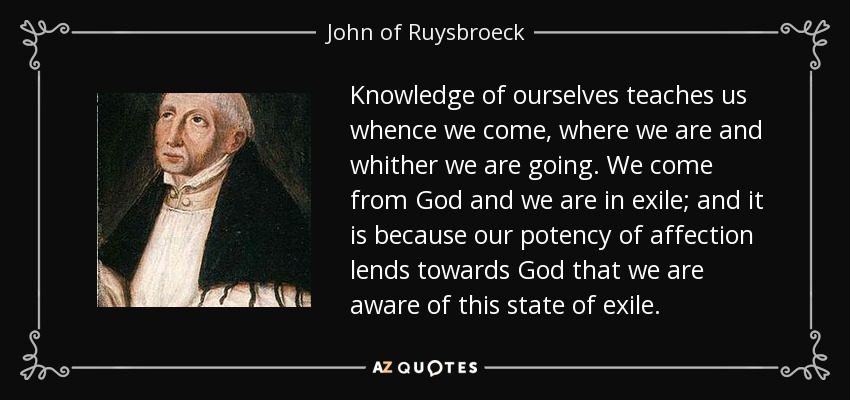 Knowledge of ourselves teaches us whence we come, where we are and whither we are going. We come from God and we are in exile; and it is because our potency of affection lends towards God that we are aware of this state of exile. - John of Ruysbroeck