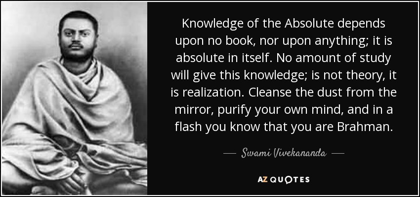 Knowledge of the Absolute depends upon no book, nor upon anything; it is absolute in itself. No amount of study will give this knowledge; is not theory, it is realization. Cleanse the dust from the mirror, purify your own mind, and in a flash you know that you are Brahman. - Swami Vivekananda