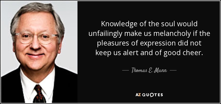 Knowledge of the soul would unfailingly make us melancholy if the pleasures of expression did not keep us alert and of good cheer. - Thomas E. Mann