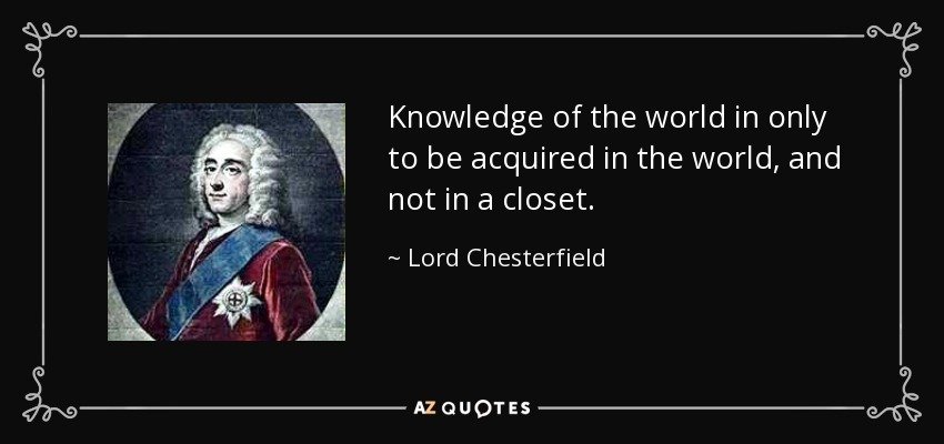 Knowledge of the world in only to be acquired in the world, and not in a closet. - Lord Chesterfield