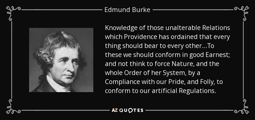 Knowledge of those unalterable Relations which Providence has ordained that every thing should bear to every other...To these we should conform in good Earnest; and not think to force Nature, and the whole Order of her System, by a Compliance with our Pride, and Folly, to conform to our artificial Regulations. - Edmund Burke