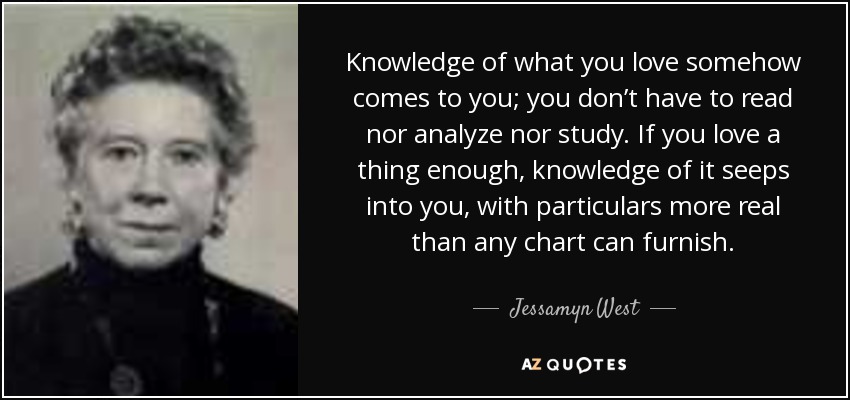 Knowledge of what you love somehow comes to you; you don’t have to read nor analyze nor study. If you love a thing enough, knowledge of it seeps into you, with particulars more real than any chart can furnish. - Jessamyn West