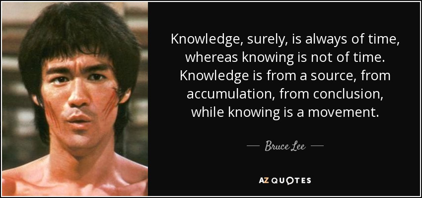 Knowledge , surely, is always of time , whereas knowing is not of time. Knowledge is from a source, from accumulation, from conclusion, while knowing is a movement. - Bruce Lee