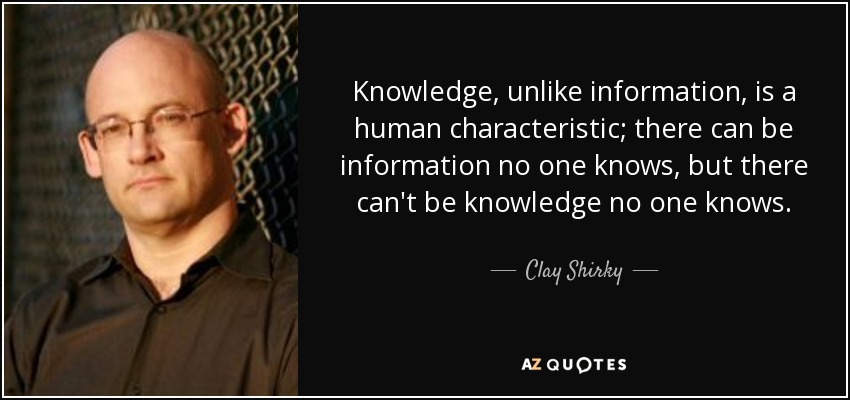 Knowledge, unlike information, is a human characteristic; there can be information no one knows, but there can't be knowledge no one knows. - Clay Shirky