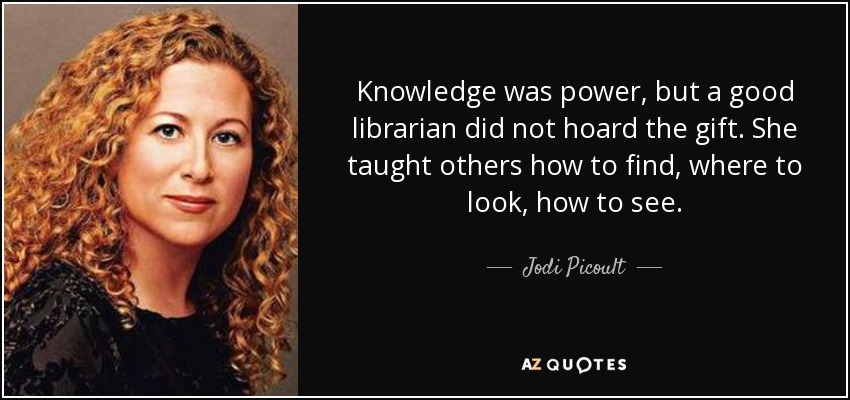 Knowledge was power, but a good librarian did not hoard the gift. She taught others how to find, where to look, how to see. - Jodi Picoult