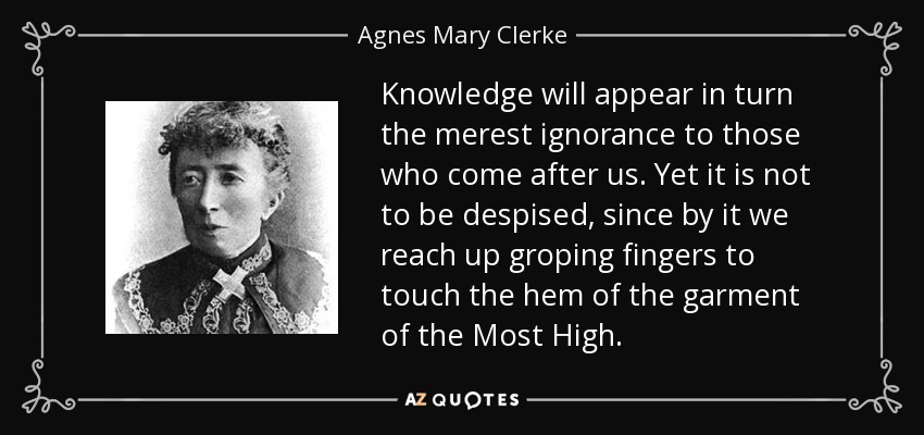 Knowledge will appear in turn the merest ignorance to those who come after us. Yet it is not to be despised, since by it we reach up groping fingers to touch the hem of the garment of the Most High. - Agnes Mary Clerke