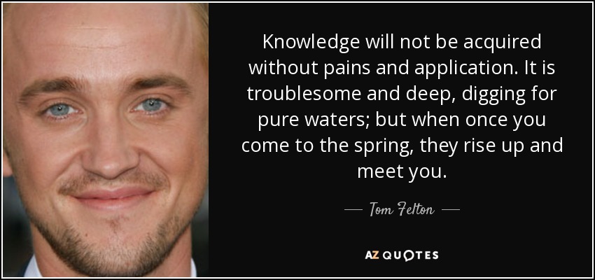 Knowledge will not be acquired without pains and application. It is troublesome and deep, digging for pure waters; but when once you come to the spring, they rise up and meet you. - Tom Felton