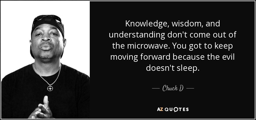 Knowledge, wisdom, and understanding don't come out of the microwave. You got to keep moving forward because the evil doesn't sleep. - Chuck D