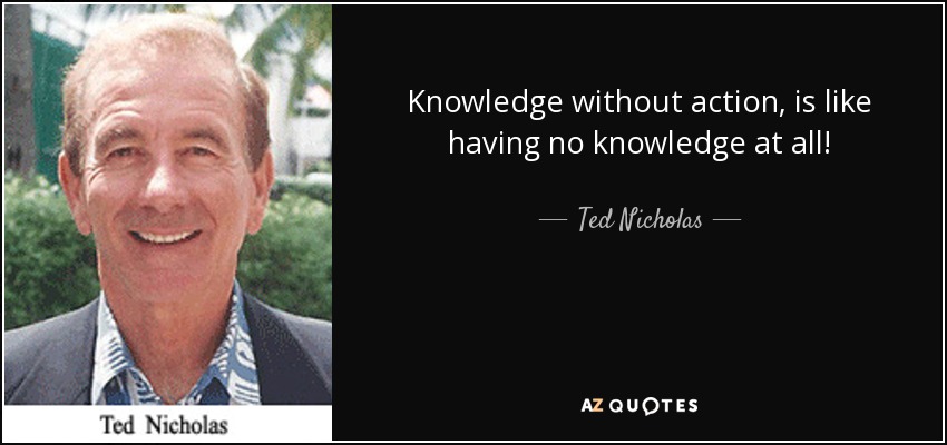 Knowledge without action, is like having no knowledge at all! - Ted Nicholas