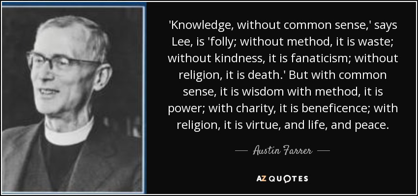 'Knowledge, without common sense,' says Lee, is 'folly; without method, it is waste; without kindness, it is fanaticism; without religion, it is death.' But with common sense, it is wisdom with method, it is power; with charity, it is beneficence; with religion, it is virtue, and life, and peace. - Austin Farrer