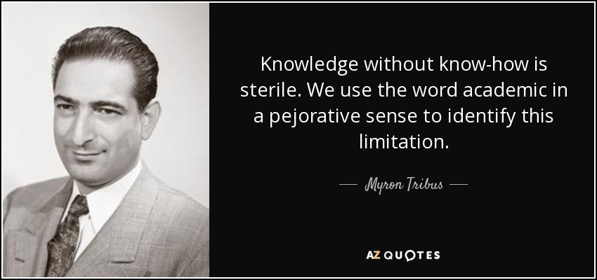 Knowledge without know-how is sterile. We use the word academic in a pejorative sense to identify this limitation. - Myron Tribus