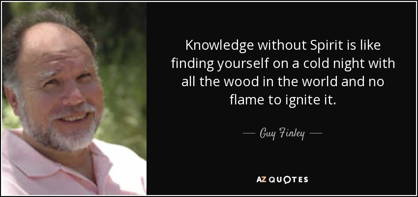 Knowledge without Spirit is like finding yourself on a cold night with all the wood in the world and no flame to ignite it. - Guy Finley