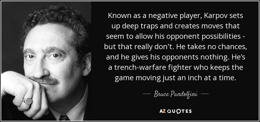 Known as a negative player, Karpov sets up deep traps and creates moves that seem to allow his opponent possibilities - but that really don't. He takes no chances, and he gives his opponents nothing. He's a trench-warfare fighter who keeps the game moving just an inch at a time. - Bruce Pandolfini
