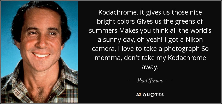 Kodachrome, it gives us those nice bright colors Gives us the greens of summers Makes you think all the world's a sunny day, oh yeah! I got a Nikon camera, I love to take a photograph So momma, don't take my Kodachrome away. - Paul Simon