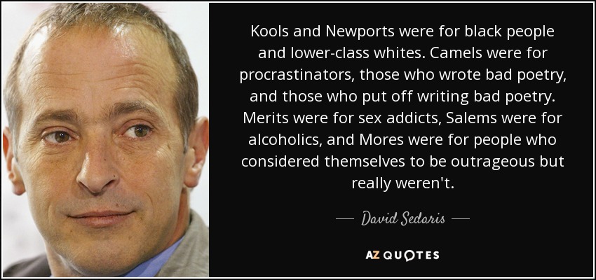 Kools and Newports were for black people and lower-class whites. Camels were for procrastinators, those who wrote bad poetry, and those who put off writing bad poetry. Merits were for sex addicts, Salems were for alcoholics, and Mores were for people who considered themselves to be outrageous but really weren't. - David Sedaris