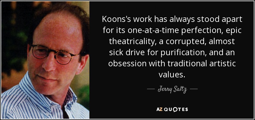 Koons's work has always stood apart for its one-at-a-time perfection, epic theatricality, a corrupted, almost sick drive for purification, and an obsession with traditional artistic values. - Jerry Saltz