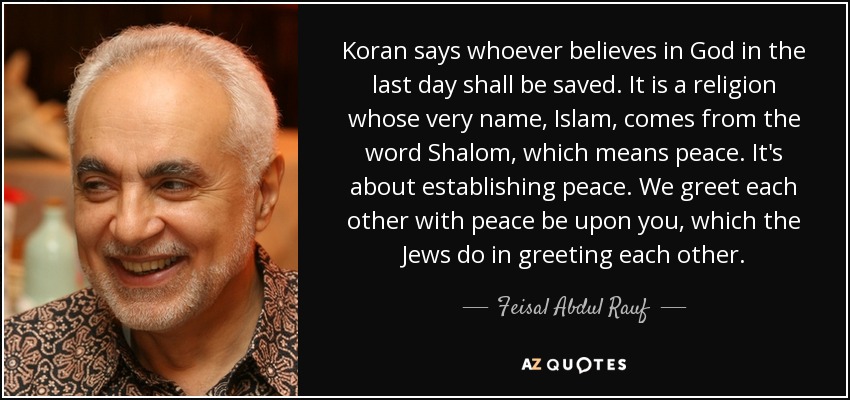 Koran says whoever believes in God in the last day shall be saved. It is a religion whose very name, Islam, comes from the word Shalom, which means peace. It's about establishing peace. We greet each other with peace be upon you, which the Jews do in greeting each other. - Feisal Abdul Rauf