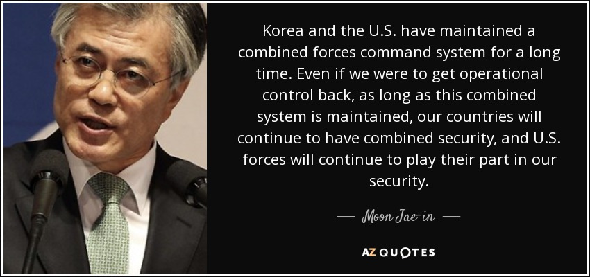 Korea and the U.S. have maintained a combined forces command system for a long time. Even if we were to get operational control back, as long as this combined system is maintained, our countries will continue to have combined security, and U.S. forces will continue to play their part in our security. - Moon Jae-in