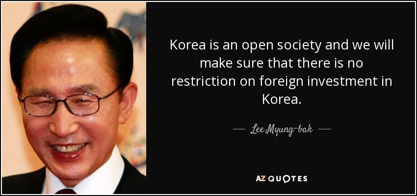 Korea is an open society and we will make sure that there is no restriction on foreign investment in Korea. - Lee Myung-bak