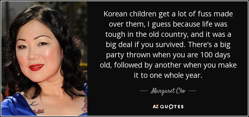 Korean children get a lot of fuss made over them, I guess because life was tough in the old country, and it was a big deal if you survived. There's a big party thrown when you are 100 days old, followed by another when you make it to one whole year. - Margaret Cho