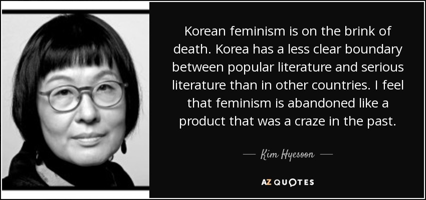 Korean feminism is on the brink of death. Korea has a less clear boundary between popular literature and serious literature than in other countries. I feel that feminism is abandoned like a product that was a craze in the past. - Kim Hyesoon