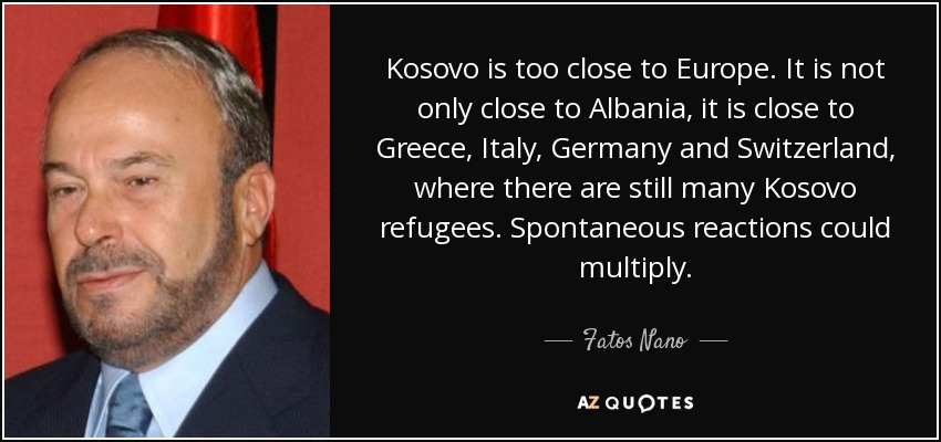 Kosovo is too close to Europe. It is not only close to Albania, it is close to Greece, Italy, Germany and Switzerland, where there are still many Kosovo refugees. Spontaneous reactions could multiply. - Fatos Nano