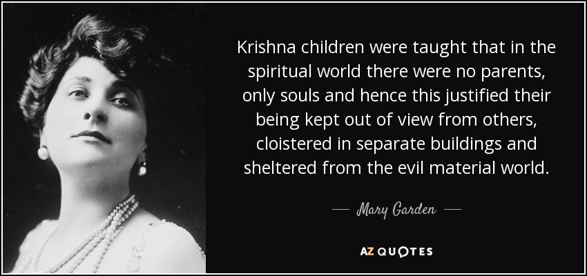 Krishna children were taught that in the spiritual world there were no parents, only souls and hence this justified their being kept out of view from others, cloistered in separate buildings and sheltered from the evil material world. - Mary Garden