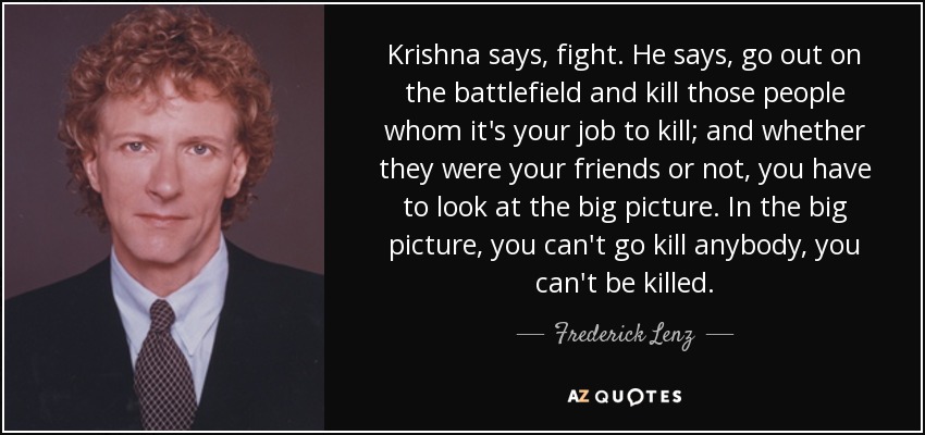Krishna says, fight. He says, go out on the battlefield and kill those people whom it's your job to kill; and whether they were your friends or not, you have to look at the big picture. In the big picture, you can't go kill anybody, you can't be killed. - Frederick Lenz