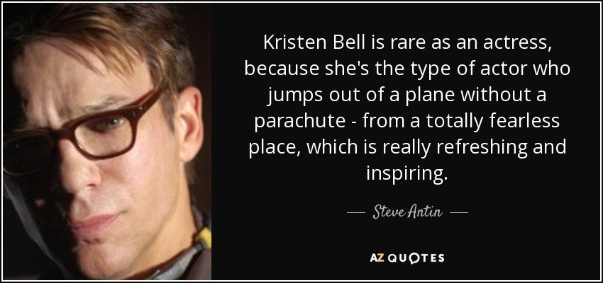 Kristen Bell is rare as an actress, because she's the type of actor who jumps out of a plane without a parachute - from a totally fearless place, which is really refreshing and inspiring. - Steve Antin