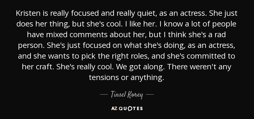 Kristen is really focused and really quiet, as an actress. She just does her thing, but she's cool. I like her. I know a lot of people have mixed comments about her, but I think she's a rad person. She's just focused on what she's doing, as an actress, and she wants to pick the right roles, and she's committed to her craft. She's really cool. We got along. There weren't any tensions or anything. - Tinsel Korey