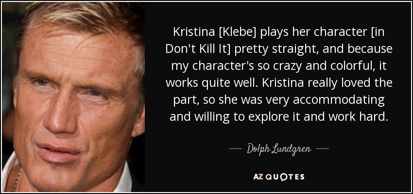 Kristina [Klebe] plays her character [in Don't Kill It] pretty straight, and because my character's so crazy and colorful, it works quite well. Kristina really loved the part, so she was very accommodating and willing to explore it and work hard. - Dolph Lundgren