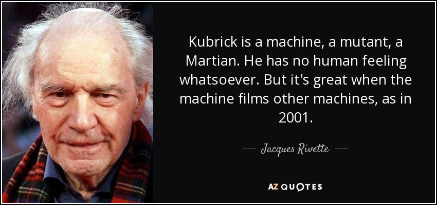 Kubrick is a machine, a mutant, a Martian. He has no human feeling whatsoever. But it's great when the machine films other machines, as in 2001. - Jacques Rivette