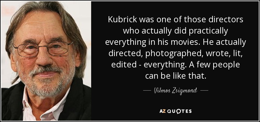 Kubrick was one of those directors who actually did practically everything in his movies. He actually directed, photographed, wrote, lit, edited - everything. A few people can be like that. - Vilmos Zsigmond