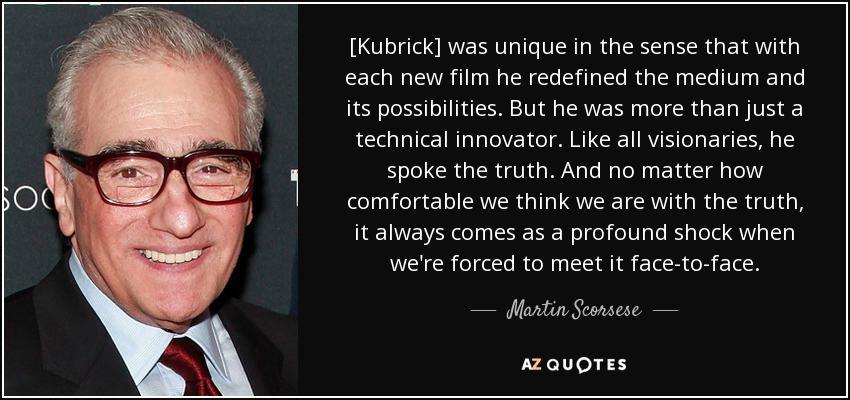 [Kubrick] was unique in the sense that with each new film he redefined the medium and its possibilities. But he was more than just a technical innovator. Like all visionaries, he spoke the truth. And no matter how comfortable we think we are with the truth, it always comes as a profound shock when we're forced to meet it face-to-face. - Martin Scorsese