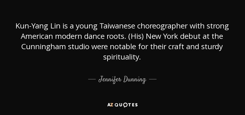Kun-Yang Lin is a young Taiwanese choreographer with strong American modern dance roots. (His) New York debut at the Cunningham studio were notable for their craft and sturdy spirituality. - Jennifer Dunning