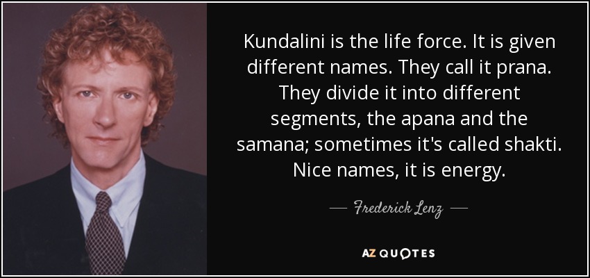 Kundalini is the life force. It is given different names. They call it prana. They divide it into different segments, the apana and the samana; sometimes it's called shakti. Nice names, it is energy. - Frederick Lenz