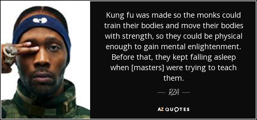 Kung fu was made so the monks could train their bodies and move their bodies with strength, so they could be physical enough to gain mental enlightenment. Before that, they kept falling asleep when [masters] were trying to teach them. - RZA