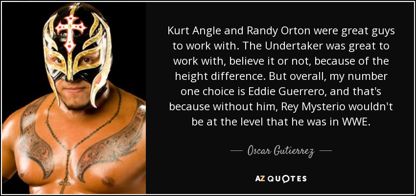 Kurt Angle and Randy Orton were great guys to work with. The Undertaker was great to work with, believe it or not, because of the height difference. But overall, my number one choice is Eddie Guerrero, and that's because without him, Rey Mysterio wouldn't be at the level that he was in WWE. - Oscar Gutierrez