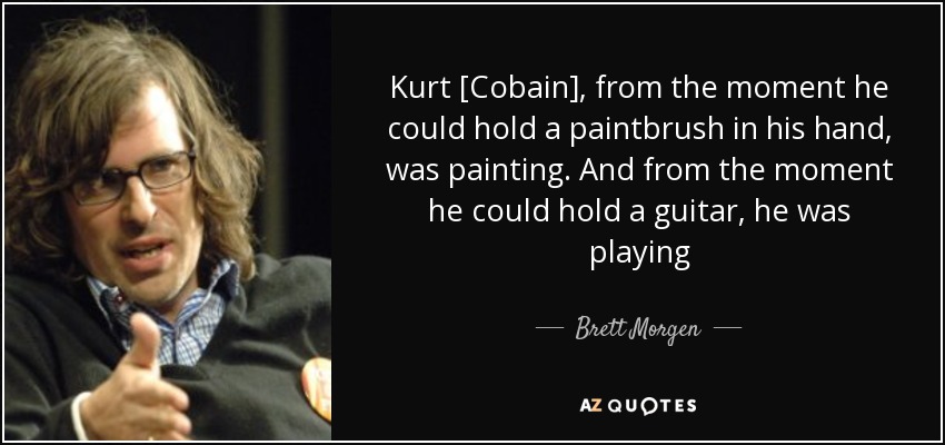 Kurt [Cobain], from the moment he could hold a paintbrush in his hand, was painting. And from the moment he could hold a guitar, he was playing - Brett Morgen