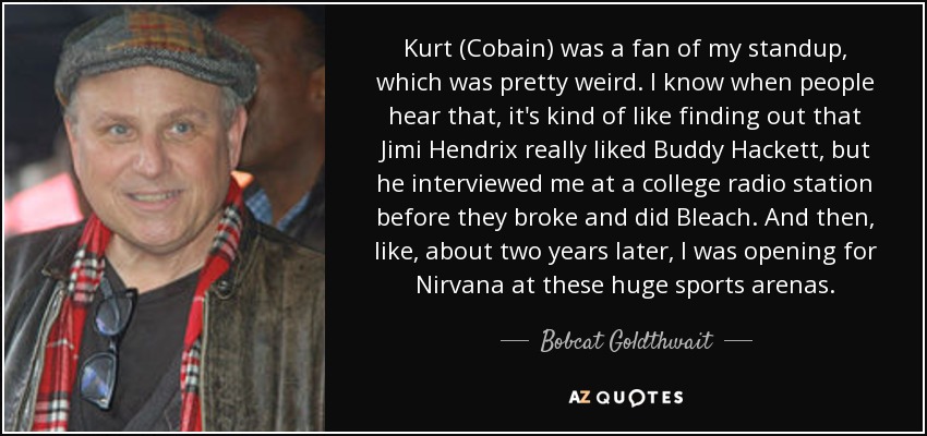 Kurt (Cobain) was a fan of my standup, which was pretty weird. I know when people hear that, it's kind of like finding out that Jimi Hendrix really liked Buddy Hackett, but he interviewed me at a college radio station before they broke and did Bleach. And then, like, about two years later, I was opening for Nirvana at these huge sports arenas. - Bobcat Goldthwait