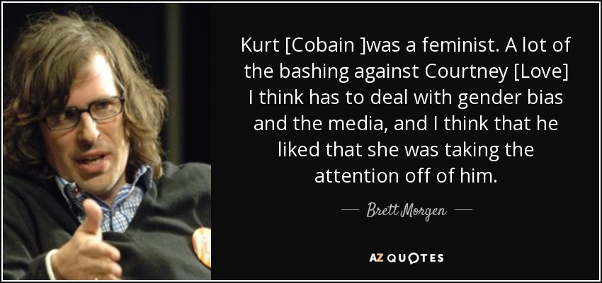 Kurt [Cobain ]was a feminist. A lot of the bashing against Courtney [Love] I think has to deal with gender bias and the media, and I think that he liked that she was taking the attention off of him. - Brett Morgen