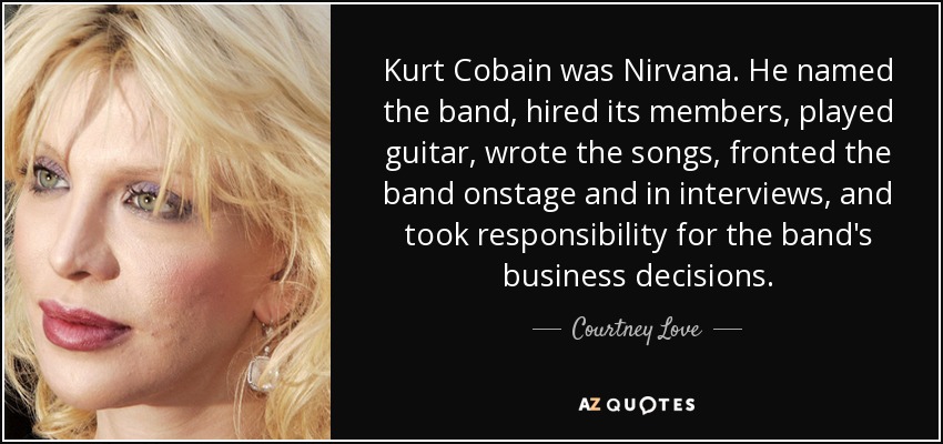 Kurt Cobain was Nirvana. He named the band, hired its members, played guitar, wrote the songs, fronted the band onstage and in interviews, and took responsibility for the band's business decisions. - Courtney Love