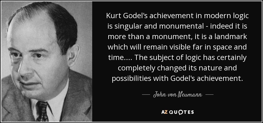 Kurt Godel's achievement in modern logic is singular and monumental - indeed it is more than a monument, it is a landmark which will remain visible far in space and time. ... The subject of logic has certainly completely changed its nature and possibilities with Godel's achievement. - John von Neumann