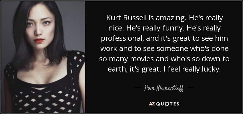 Kurt Russell is amazing. He's really nice. He's really funny. He's really professional, and it's great to see him work and to see someone who's done so many movies and who's so down to earth, it's great. I feel really lucky. - Pom Klementieff