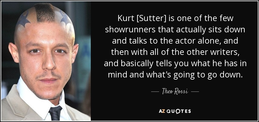 Kurt [Sutter] is one of the few showrunners that actually sits down and talks to the actor alone, and then with all of the other writers, and basically tells you what he has in mind and what's going to go down. - Theo Rossi