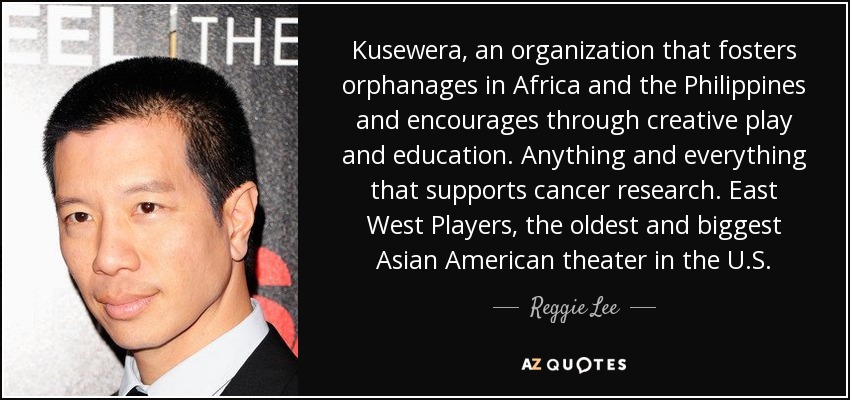 Kusewera, an organization that fosters orphanages in Africa and the Philippines and encourages through creative play and education. Anything and everything that supports cancer research. East West Players, the oldest and biggest Asian American theater in the U.S. - Reggie Lee