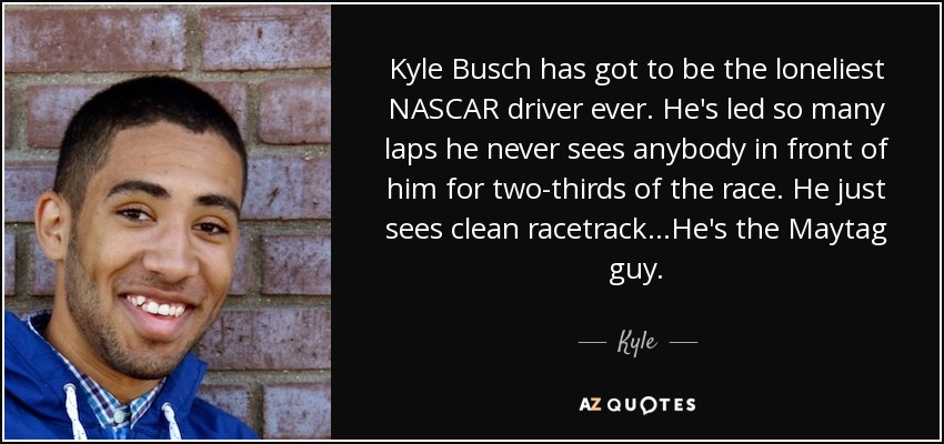 Kyle Busch has got to be the loneliest NASCAR driver ever. He's led so many laps he never sees anybody in front of him for two-thirds of the race. He just sees clean racetrack...He's the Maytag guy. - Kyle