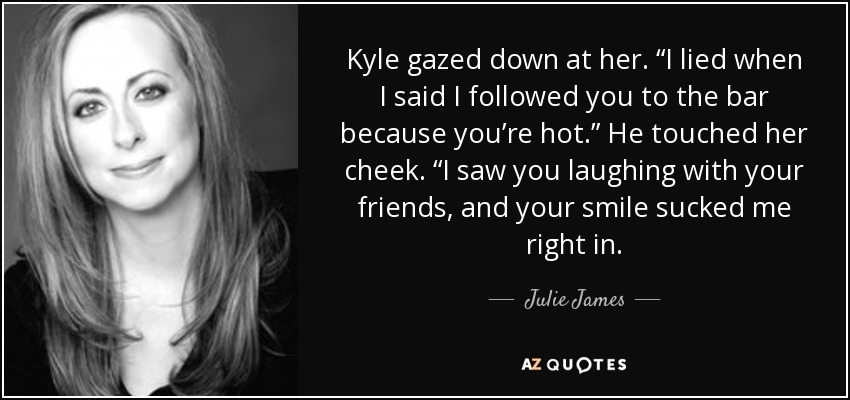 Kyle gazed down at her. “I lied when I said I followed you to the bar because you’re hot.” He touched her cheek. “I saw you laughing with your friends, and your smile sucked me right in. - Julie James